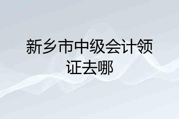 新乡市中级会计领证去哪