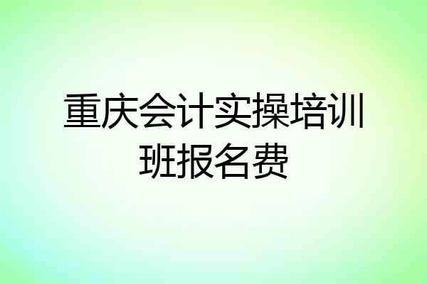 重庆会计实操培训班报名费