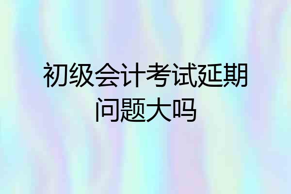 初级会计考试延期问题大吗