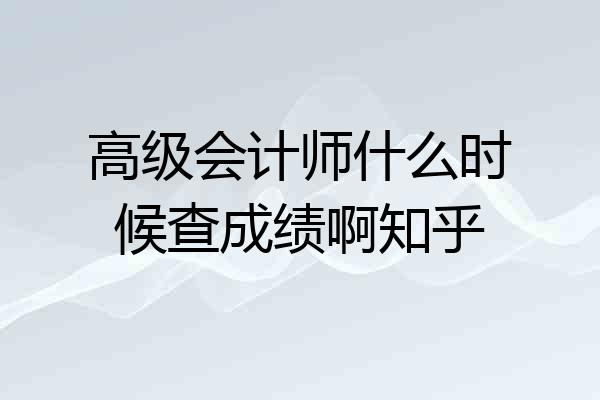 高级会计师什么时候查成绩啊知乎