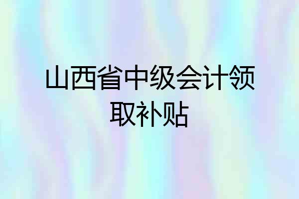 山西省中级会计领取补贴