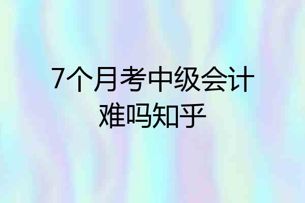 7个月考中级会计难吗知乎
