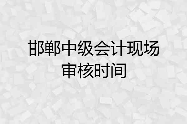 邯郸中级会计现场审核时间