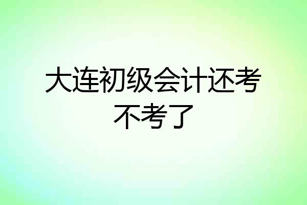 大连初级会计还考不考了