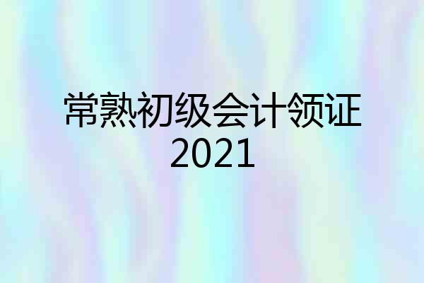 常熟初级会计领证2021