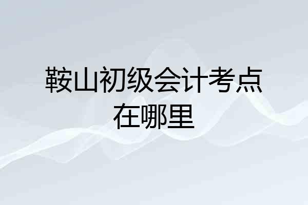 鞍山初级会计考点在哪里