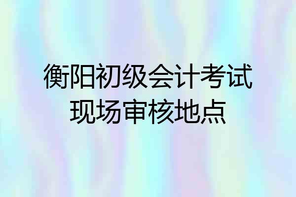 衡阳初级会计考试现场审核地点