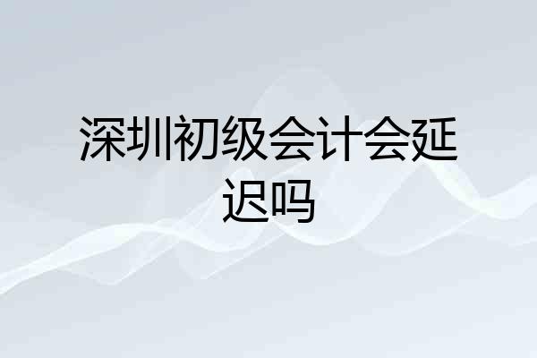深圳初级会计会延迟吗