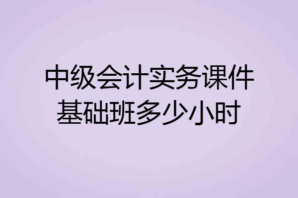 中级会计实务课件基础班多少小时