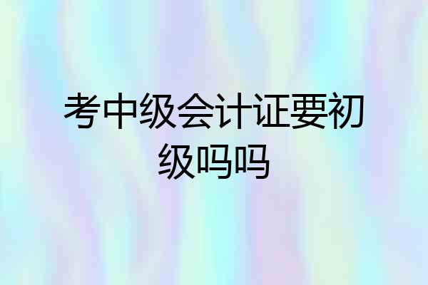 考中级会计证要初级吗吗