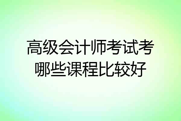 高级会计师考试考哪些课程比较好