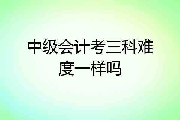 中级会计考三科难度一样吗