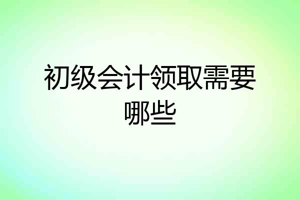 初级会计领取需要哪些