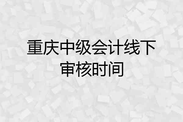 重庆中级会计线下审核时间