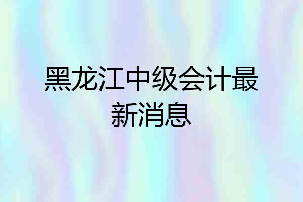 黑龙江中级会计最新消息