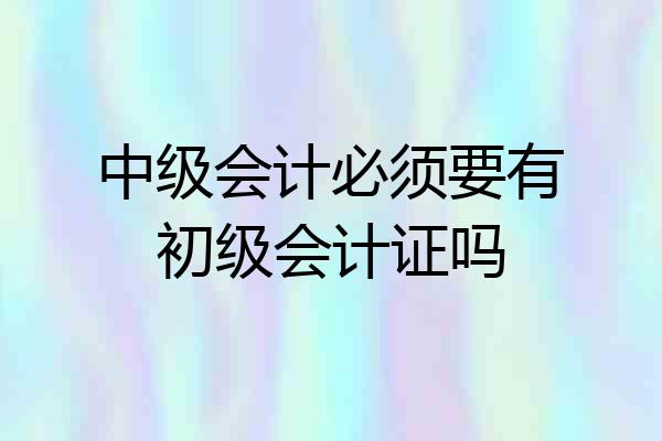 中级会计必须要有初级会计证吗
