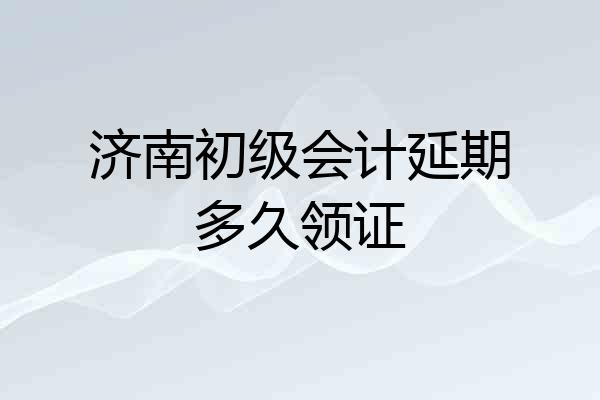 济南初级会计延期多久领证