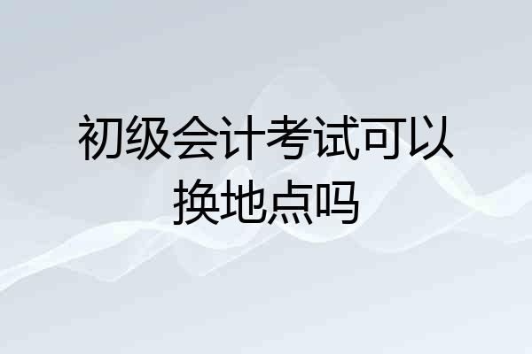 初级会计考试可以换地点吗