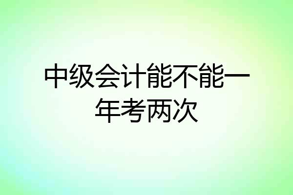 中级会计能不能一年考两次