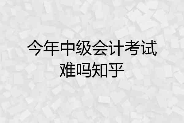 今年中级会计考试难吗知乎