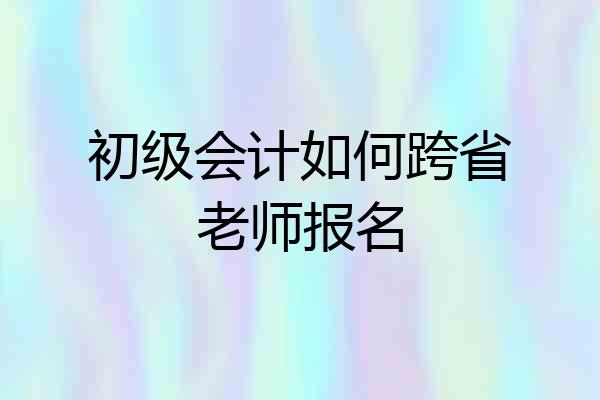 初级会计如何跨省老师报名