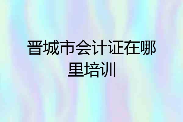 晋城市会计证在哪里培训