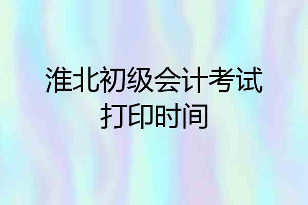淮北初级会计考试打印时间