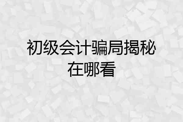初级会计骗局揭秘在哪看
