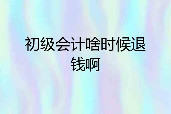 初级会计啥时候退钱啊
