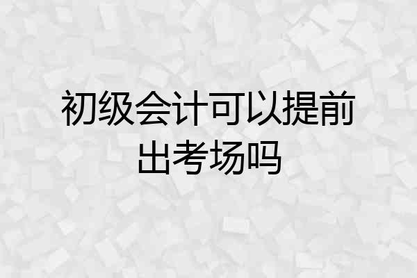 初级会计可以提前出考场吗