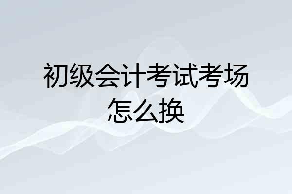 初级会计考试考场怎么换