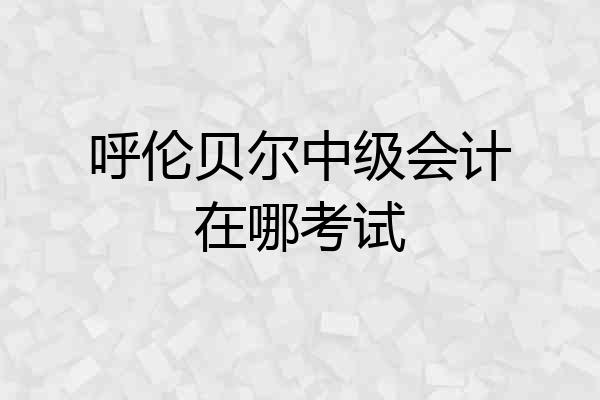 呼伦贝尔中级会计在哪考试