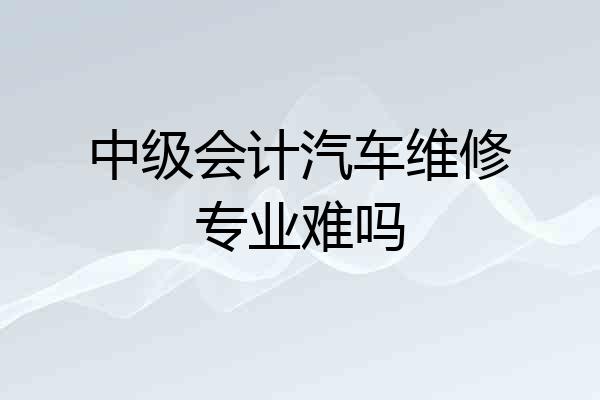 中级会计汽车维修专业难吗