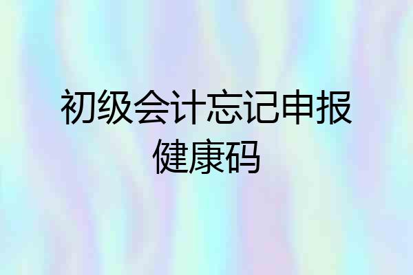 初级会计忘记申报健康码