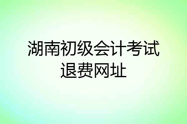 湖南初级会计考试退费网址