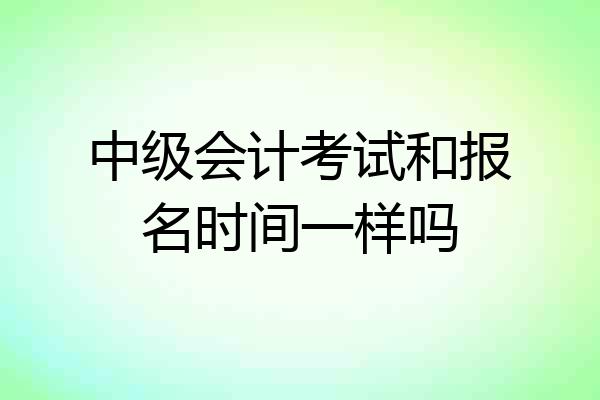 中级会计考试和报名时间一样吗