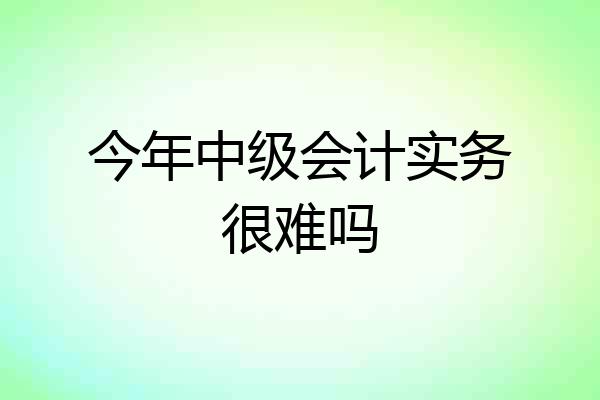 今年中级会计实务很难吗