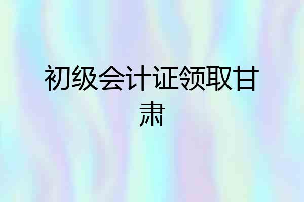 初级会计证领取甘肃