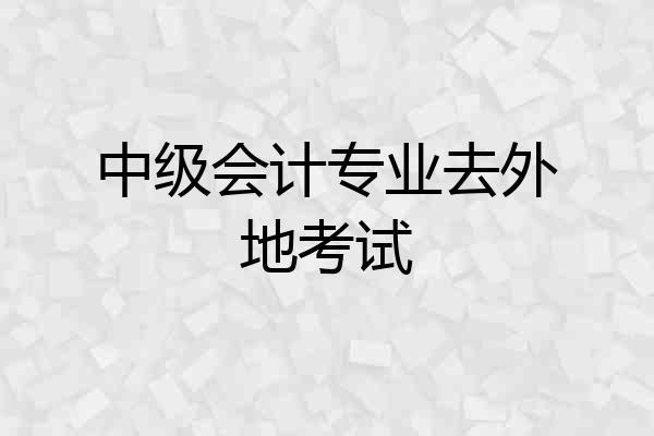 中级会计专业去外地考试