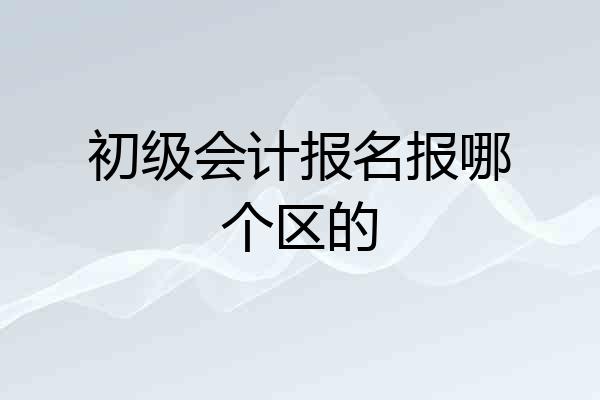 初级会计报名报哪个区的