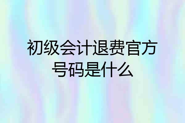 初级会计退费官方号码是什么