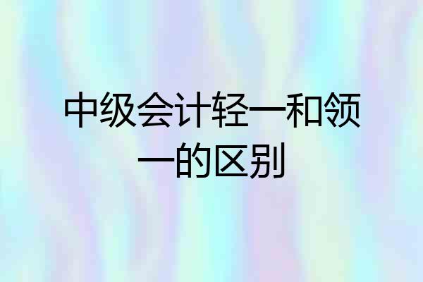 中级会计轻一和领一的区别