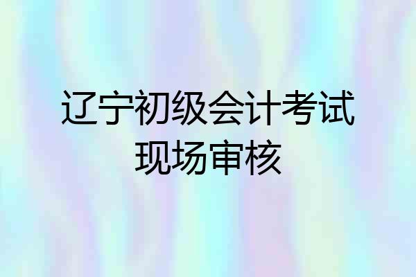 辽宁初级会计考试现场审核