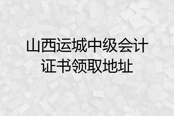山西运城中级会计证书领取地址