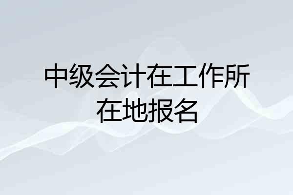 中级会计在工作所在地报名