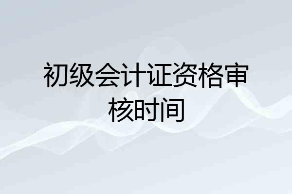 初级会计证资格审核时间