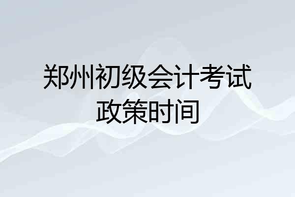 郑州初级会计考试政策时间