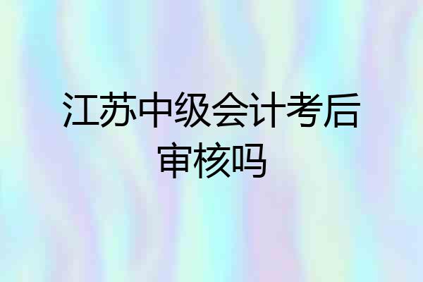 江苏中级会计考后审核吗