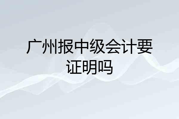 广州报中级会计要证明吗