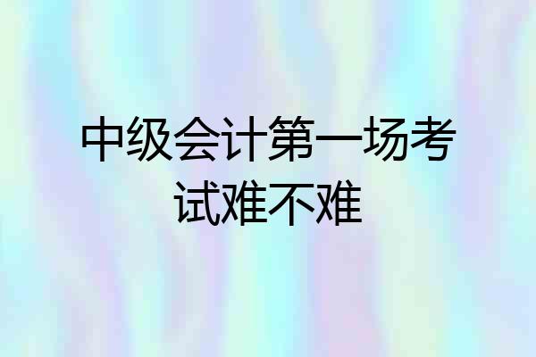 中级会计第一场考试难不难